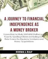 A Journey to Financial Independence as a Money Broker: Learn How to Make 100,000 Dollars per Year by Guiding Clients in Finding Low Rate Loans for Business Ventures and Home Acquisitions B0D6XMV7N2 Book Cover