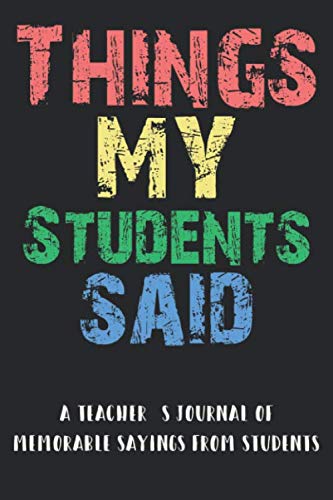 Things My Students Said A Teacher’s journal: A Notebook for teachers to record the crazy, funny, witty and silly remarks their students