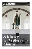 A History of the Moravian Church: From Bohemian Brethren and Jan Hus to Herrnhut, Zinzendorf, and Early Protestant Missions
