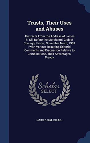 Trusts, Their Uses and Abuses: Abstracts From the Address of James B. Dill Before the Merchants' Club of Chicago, Illinois, November Ninth, 1901: With ... to Combinations, Their Advantages, Disadv