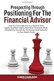 Prospecting Through Positioning For The Financial Advisor: How To Continually Fill Your Pipeline With Highly-Qualified, Highly-Motivated Prospects ... The Recognized Authority In Your Market Niche