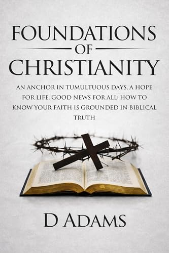 Foundations of Christianity: AN ANCHOR IN TUMULTUOUS DAYS, A HOPE FOR LIFE, GOOD NEWS FOR ALL: HOW TO KNOW YOUR FAITH IS GROUNDED IN BIBLICAL TRUTH (Christian Foundations)