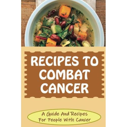 Recipes To Combat Cancer: A Guide And Recipes For People With Cancer