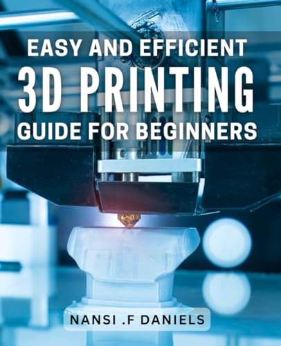 Easy And Efficient 3D Printing Guide For Beginners: Unlocking The Wonders Of 3D Printing: A Comprehensive Guide For Novices.