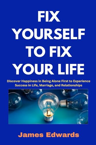 FIX YOURSELF TO FIX YOUR LIFE: Discover Happiness in Being Alone First to Experience Success in Life, Marriage, and Relationships