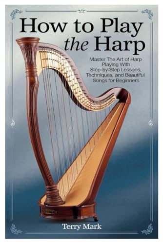 HOW TO PLAY THE HARP: Master The Art Of Harp Playing With Step-By-Step Lessons, Techniques, And Beautiful Songs For Beginners
