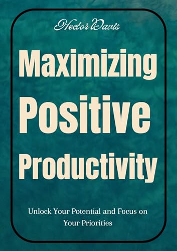 Maximizing Positive Productivity : Unlock Your Potential and Focus on