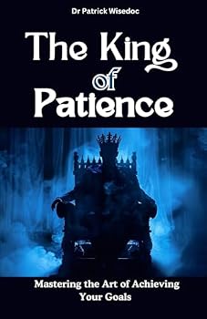 The King of Patience: Mastering the Art of Achieving Your Goals: Become Your Most Patient Self