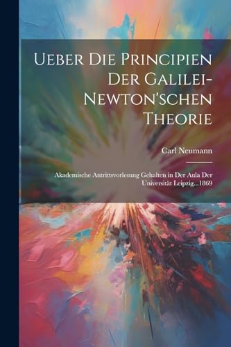 Ueber Die Principien Der Galilei-Newton'schen Theorie: Akademische Antrittsvorlesung Gehalten in Der Aula Der Universität Leipzig...1869 (German Edition)