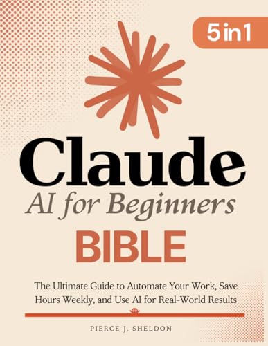 Claude AI for Beginners Bible: [5 in 1] The Ultimate Guide to Automate Your Work, Save Hours Every Week, and Use AI for Real-World Results