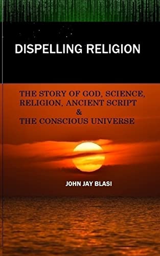 Dispelling Religion: The Story of God, Science, Religion, Ancient Script and the Conscious Universe