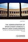  THE ADMINISTRATION OF SPAIN UNDER CHARLES V, SPAIN\'S NEW CHARLEMAGNE: A STUDY OF THE SPANISH GOVERNMENT FROM 1516 TO 1556