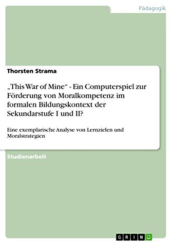 "This War of Mine" - Ein Computerspiel zur Förderung von Moralkompetenz im formalen Bildungskontext der Sekundarstufe I und II?: Eine exemplarische ... Transferprozessen (German Edition)