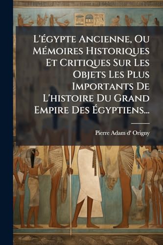 L'égypte Ancienne, Ou Mémoires Historiques Et Critiques Sur Les Objets Les Plus Importants De L'histoire Du Grand Empire Des Égyptiens... (French Edition)