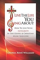 Live The Life You Sing About: How To Live With Integrity In The Gospel & Christian Music Industry 1521740178 Book Cover