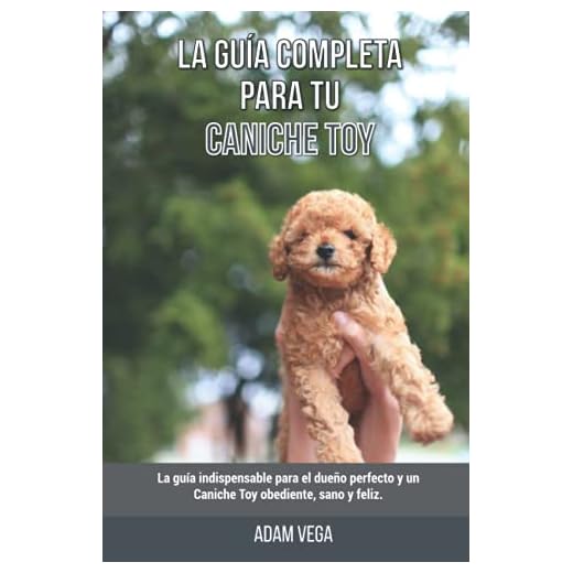 La Guía Completa Para Tu Caniche Toy: La guía indispensable para el dueño perfecto y un Caniche Toy obediente, sano y feliz.
