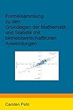 Formelsammlung zu den Grundlagen der Mathematik und Statistik mit betriebswirtschaftlichen Anwendungen - Carsten Pohl 