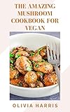  The Amazing Mushroom Cookbook For Vegan: Beginner\'s Guide To Delicious And Healthy 80 Recipes For Enjoying Your Porcinis, Chanterelles, And Other Foraged Mushrooms (English Edition)