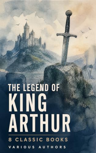 The Legend of King Arthur: 8 Classic Books: Eight Classic Tales of Camelot, the Grail, Chivalry, Magic, and the Fall of the Round Table