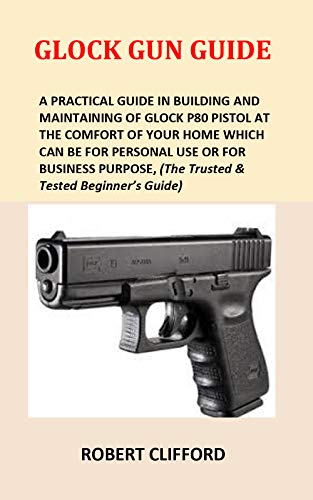Glock Gun Guide: A Practical Guide In Building And Maintaining Of Glock P80 Pistol At The Comfort Of Your Home Which Can Be For Personal Use Or For Business Purpose, (The Trusted & Tested Beginner’s)