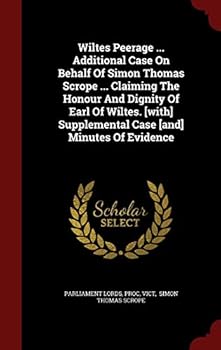 Wiltes Peerage ... Additional Case on Behalf of Simon Thomas Scrope ... Claiming the Honour and Dignity of Earl of Wiltes. [with] Supplemental Case [and] Minutes of Evidence