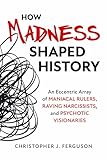 How Madness Shaped History: An Eccentric Array of Maniacal Rulers, Raving Narcissists, and Psychotic Visionaries