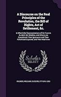 A Discourse on the Real Principles of the Revolution, the Bill of Rights, Act of Settlement, &C.: In Which the Representations of Sir Francis Burdett, 1342175212 Book Cover