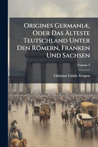 Origines Germaniæ, Oder Das Älteste Teutschland Unter Den Römern, Franken Und Sachsen; Volume 3