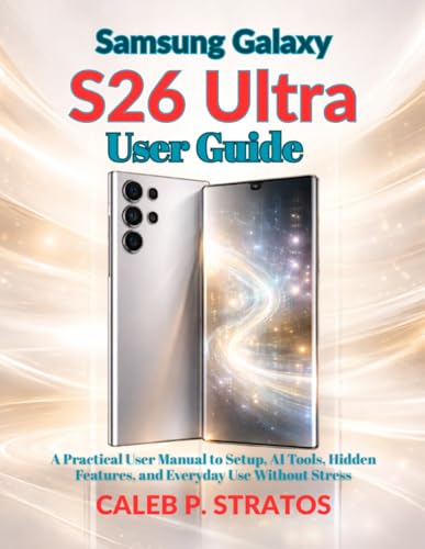 Samsung Galaxy S26 Ultra User Guide: A Practical User Manual to Setup, AI Tools, Hidden Features, and Everyday Use Without Stress
