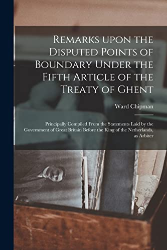 Remarks Upon the Disputed Points of Boundary Under the Fifth Article of the Treaty of Ghent [microform]: Principally Compiled From the Statements Laid ... the King of the Netherlands, as Arbiter