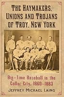 The Haymakers, Unions and Trojans of Troy, New York: Big-Time Baseball in the Collar City, 1860-1883 078649493X Book Cover