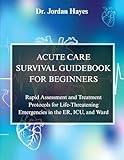 ACUTE CARE SURVIVAL GUIDEBOOK FOR BEGINNERS:: Rapid Assessment and Treatment Protocols for Life-Threatening Emergencies in the ER, ICU, and Ward