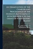 an examination of the charter and proceedings of the hudson's bay company, with reference to the grant of vancouver's island [microform]