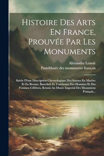 Histoire Des Arts En France, Prouvée Par Les Monuments: Suivie D'une Description Chronologique Des Statues En Marbre Et En Bronze, Basreliefs Et ... Des Monumens Français... (French Edition)