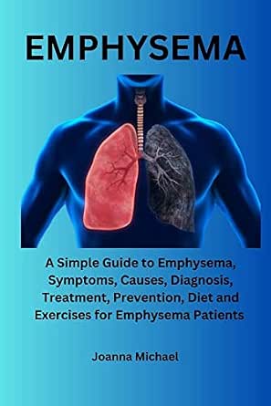 Emphysema: A Simple Guide to Emphysema, Symptoms, Causes, Diagnosis, Treatment, Prevention, Diet and Exercises for Emphysema Patients