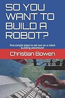 SO YOU WANT TO BUILD A ROBOT?: Five simple steps to set out on a robot building adventure! 1731212895 Book Cover