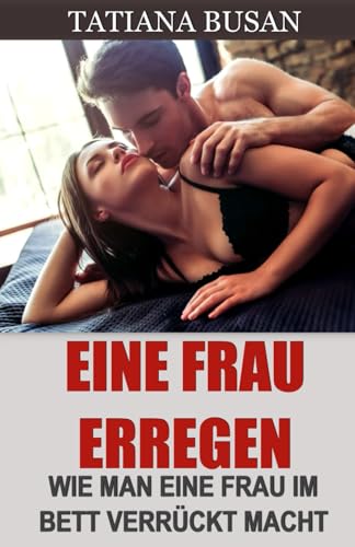 Eine Frau erregen: Wie man sexuelle Anziehungskraft bei einer Frau weckt; Wie man eine Frau im Bett verführt; Wie man das sexuelle Verlangen einer Frau weckt