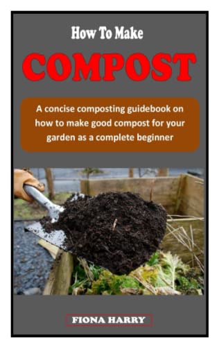 HOW TO MAKE COMPOST: A concise composting guidebook on how to make good compost for your garden as a complete beginner