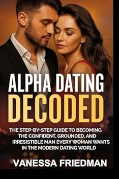 ALPHA DATING DECODED: The Step-by-Step Guide to Becoming the Confident, Grounded, and Irresistible Man Every Woman Wants in the Modern Dating World