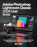 Adobe Photoshop Lightroom Classic 2026 User Guide: The Complete Step-by-Step, Beginners- to- Professionals Manual For Photo Editing, Color Mastery, AI Tools, and Workflow Control.