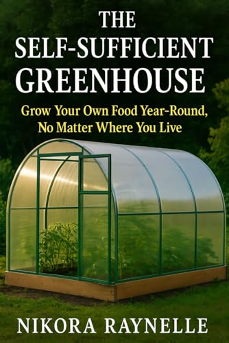 The Self-Sufficient Greenhouse: Grow Your Own Food Year-Round, No Matter Where You Live: A Beginner’s Guide to Building, Using, and Enjoying Your Greenhouse All Year