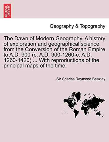 The Dawn of Modern Geography. A history of exploration and geographical science from the Conversion of the Roman Empire to A.D. 900 (c. A.D. ... of the principal maps of the time. VOL. III