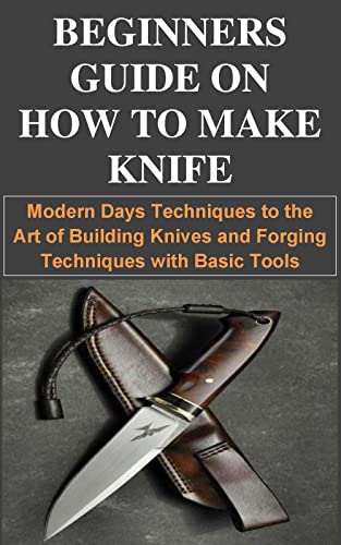 BEGINNERS GUIDE ON HOW TO MAKE KNIFE: Modern Days Techniques to the Art of Building Knives and Forging Techniques with Basic Tools