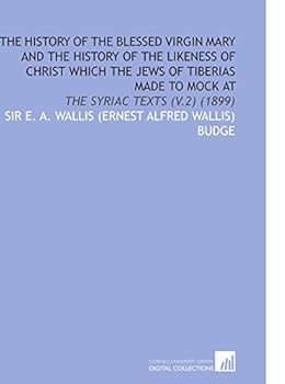 The History of the Blessed Virgin Mary and the History of the Likeness of Christ Which the Jews of Tiberias Made to Mock At : The Syriac Texts (V. 2) (1899)