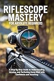 Riflescope Mastery for Absolute Beginners: A Step-by-Step Guide to Understanding, Zeroing, and Perfecting Every Shot with Confidence and Accuracy
