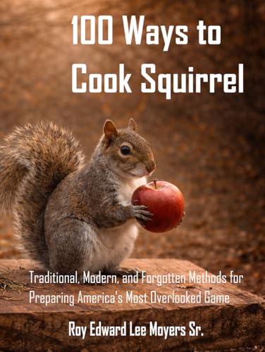 100 Ways to Cook Squirrel: Traditional, Modern, and Forgotten Methods for Preparing America's Most...