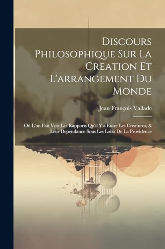 Discours Philosophique Sur La Creation Et L'arrangement Du Monde: Où L'on Fait Voir Les Rapports Qu'il Y a Entre Les Creatures, & Leur Dependance Sous Les Loixs De La Providence (French Edition)