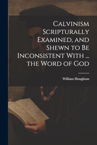 Calvinism Scripturally Examined, and Shewn to Be Inconsistent With ... the Word of God