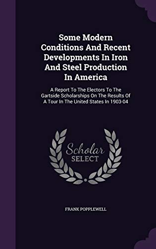 Some Modern Conditions And Recent Developments In Iron And Steel Production In America: A Report To The Electors To The Gartside Scholarships On The Results Of A Tour In The United States In 1903-04