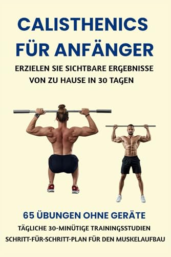 CALISTHENICS FÜR ANFÄNGER: ERZIELEN SIE SICHTBARE ERGEBNISSE VON ZU HAUSE IN 30 TAGEN: 65 ÜBUNGEN OHNE GERÄTE, TÄGLICHE 30-MINÜTIGE TRAININGSSTUDIEN, SCHRITT-FÜR-SCHRITT-PLAN FÜR DEN MUSKELAUFBAU